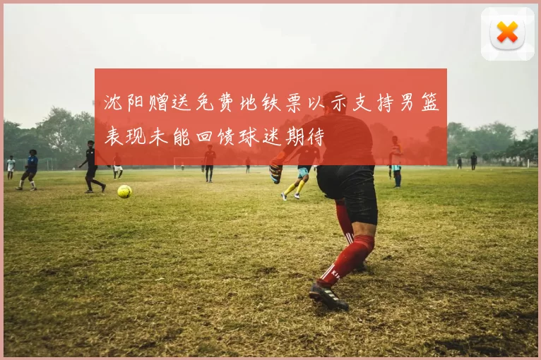沈阳赠送免费地铁票以示支持男篮表现未能回馈球迷期待